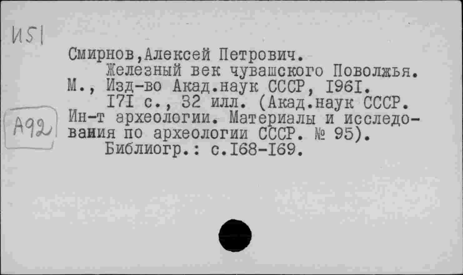 ﻿Смирнов,Алексей Петрович.
Железный век чувашского Поволжья М., Изд-во Акад.наук СССР, 1961.
171 с., 32 илл. (Акад.наук СССР. Ин-т археологии. Материалы и исследо ваиия по археологии СССР. № 95).
Библиогр.: с.168-169.